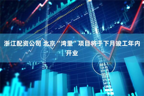 浙江配资公司 北京“湾里”项目将于下月竣工年内开业