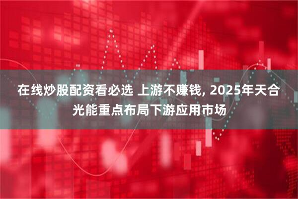在线炒股配资看必选 上游不赚钱, 2025年天合光能重点布局下游应用市场