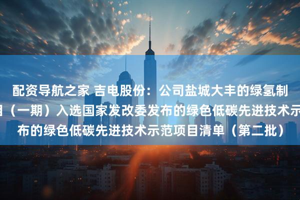 配资导航之家 吉电股份：公司盐城大丰的绿氢制储运用一体化示范项目（一期）入选国家发改委发布的绿色低碳先进技术示范项目清单（第二批）