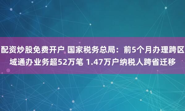配资炒股免费开户 国家税务总局：前5个月办理跨区域通办业务超52万笔 1.47万户纳税人跨省迁移