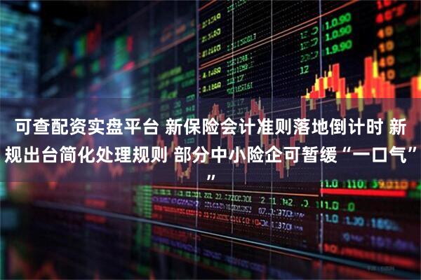 可查配资实盘平台 新保险会计准则落地倒计时 新规出台简化处理规则 部分中小险企可暂缓“一口气”