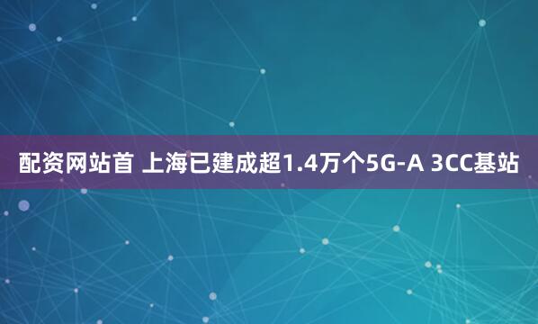 配资网站首 上海已建成超1.4万个5G-A 3CC基站