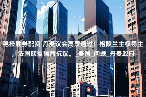稳操胜券配资 丹麦议会高票通过！格陵兰主权易主，法国欧盟强烈抗议。_美国_问题_丹麦政府