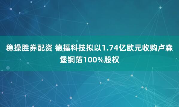 稳操胜券配资 德福科技拟以1.74亿欧元收购卢森堡铜箔100%股权