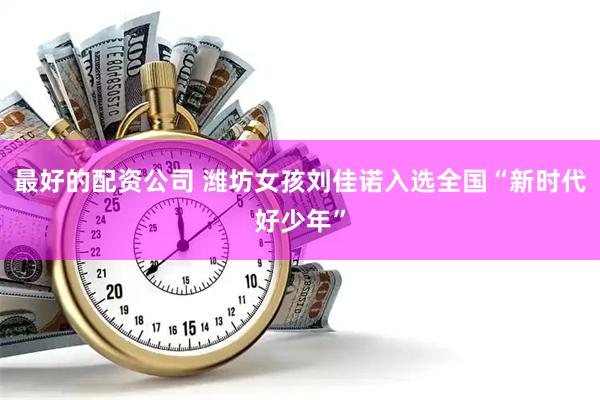 最好的配资公司 潍坊女孩刘佳诺入选全国“新时代好少年”