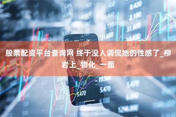 股票配资平台查询网 终于没人调侃她的性感了_柳岩上_物化_一面
