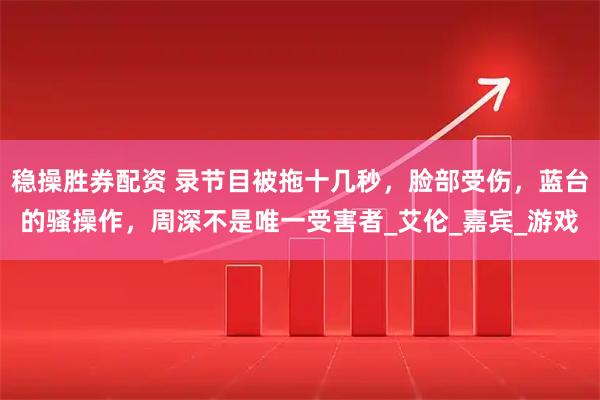 稳操胜券配资 录节目被拖十几秒，脸部受伤，蓝台的骚操作，周深不是唯一受害者_艾伦_嘉宾_游戏