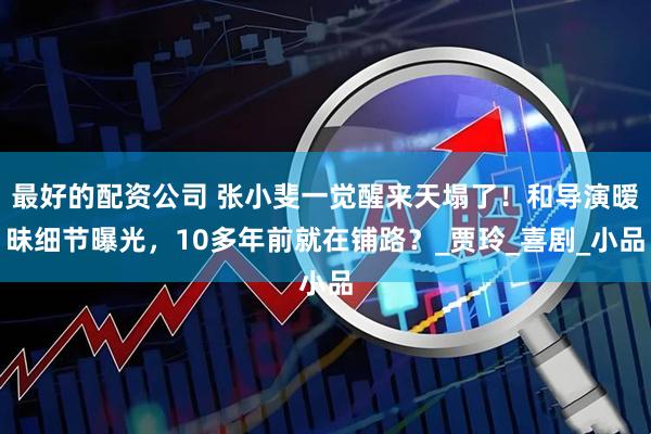 最好的配资公司 张小斐一觉醒来天塌了！和导演暧昧细节曝光，10多年前就在铺路？_贾玲_喜剧_小品