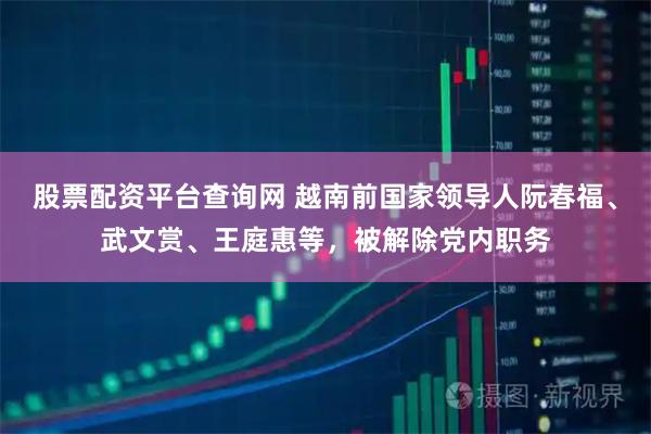 股票配资平台查询网 越南前国家领导人阮春福、武文赏、王庭惠等，被解除党内职务