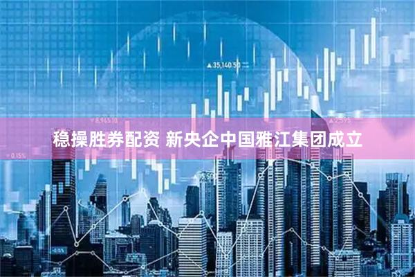 稳操胜券配资 新央企中国雅江集团成立