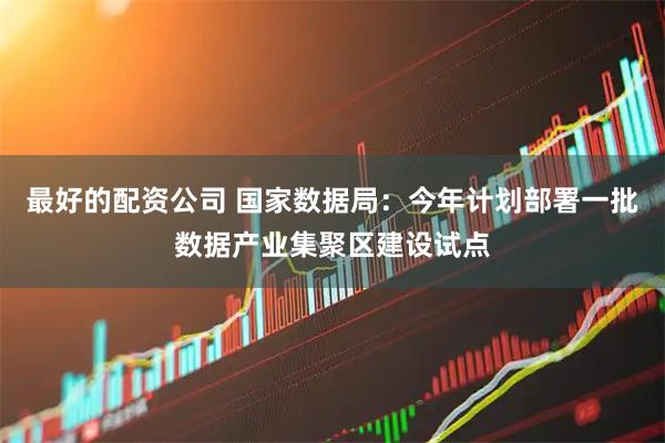 最好的配资公司 国家数据局：今年计划部署一批数据产业集聚区建设试点