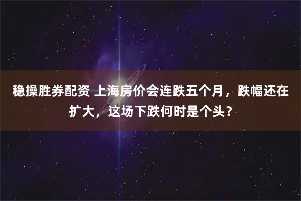 稳操胜券配资 上海房价会连跌五个月，跌幅还在扩大，这场下跌何时是个头？