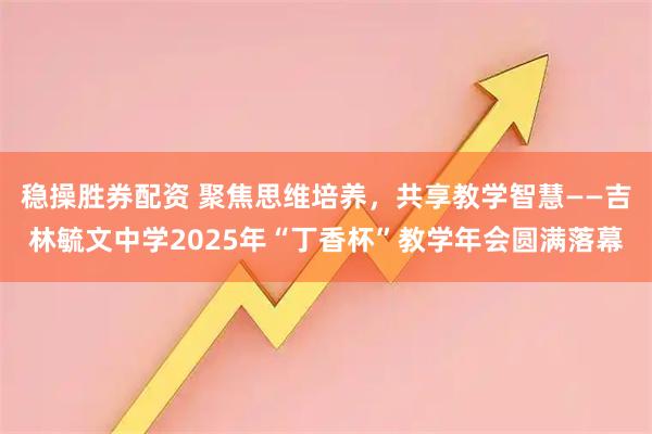 稳操胜券配资 聚焦思维培养，共享教学智慧——吉林毓文中学2025年“丁香杯”教学年会圆满落幕