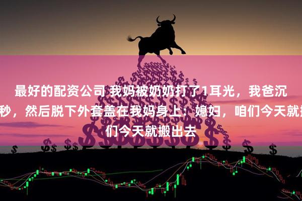 最好的配资公司 我妈被奶奶打了1耳光,我爸沉默了3秒,然后脱下外套盖在我妈身上:媳妇,咱们今天就搬出去