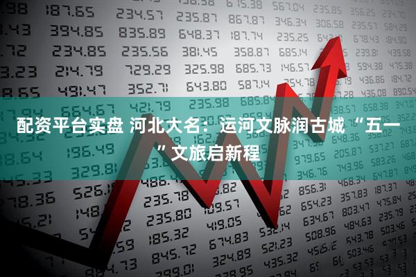 配资平台实盘 河北大名：运河文脉润古城 “五一”文旅启新程