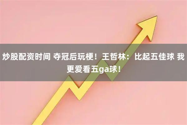 炒股配资时间 夺冠后玩梗！王哲林：比起五佳球 我更爱看五ga球！