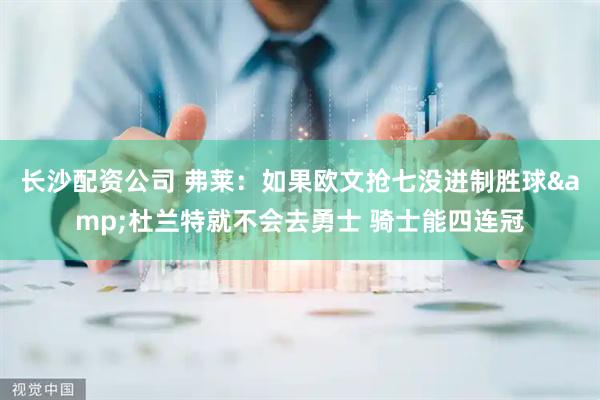 长沙配资公司 弗莱:如果欧文抢七没进制胜球&杜兰特就不会去勇士 骑士能四连冠