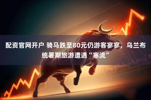 配资官网开户 骑马跌至80元仍游客寥寥,乌兰布统暑期旅游遭遇“寒流”