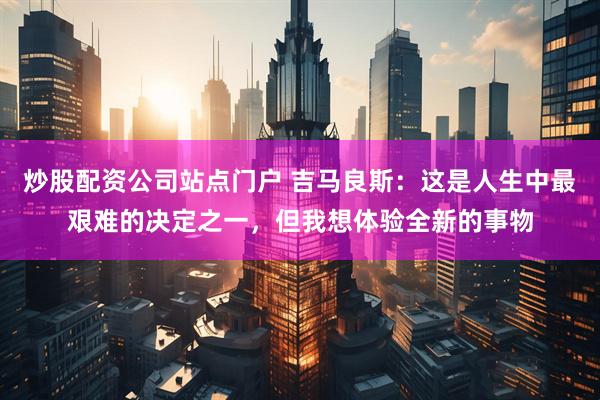 炒股配资公司站点门户 吉马良斯：这是人生中最艰难的决定之一，但我想体验全新的事物
