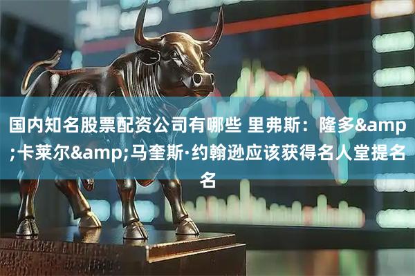 国内知名股票配资公司有哪些 里弗斯：隆多&卡莱尔&马奎斯·约翰逊应该获得名人堂提名