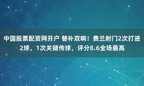 中国股票配资网开户 替补双响！费兰射门2次打进2球，1次关键传球，评分8.6全场最高