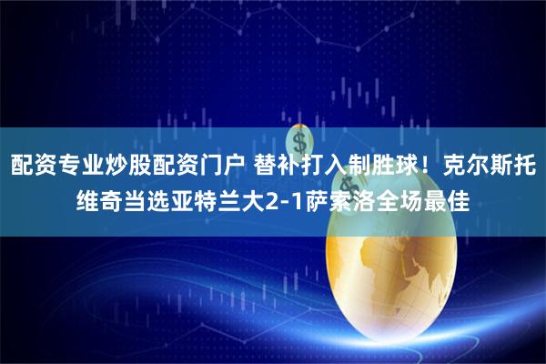 配资专业炒股配资门户 替补打入制胜球！克尔斯托维奇当选亚特兰大2-1萨索洛全场最佳