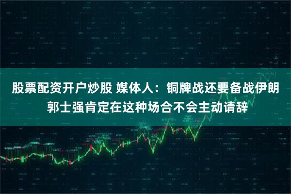 股票配资开户炒股 媒体人：铜牌战还要备战伊朗 郭士强肯定在这种场合不会主动请辞