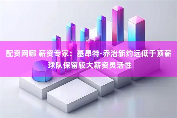 配资网哪 薪资专家：基昂特·乔治新约远低于顶薪 球队保留较大薪资灵活性