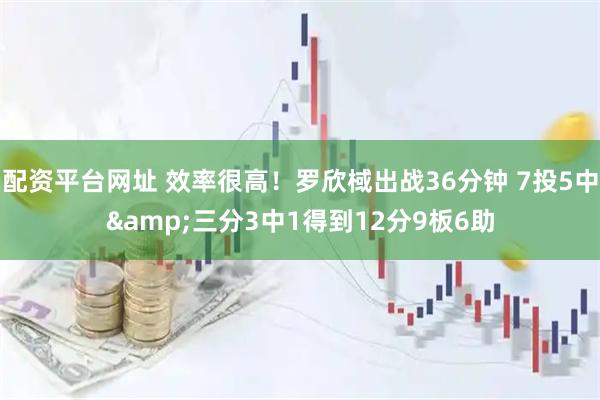 配资平台网址 效率很高！罗欣棫出战36分钟 7投5中&三分3中1得到12分9板6助