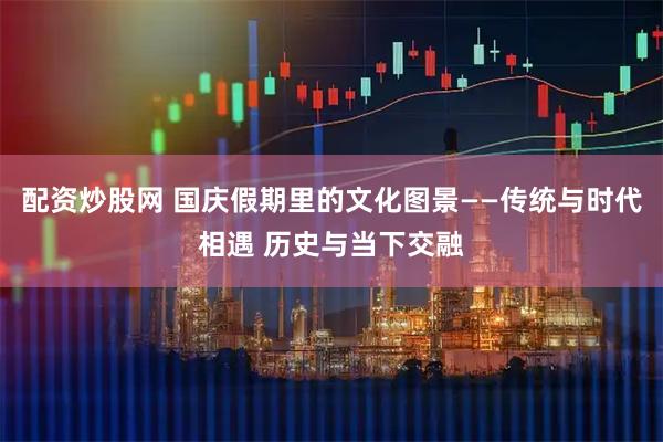 配资炒股网 国庆假期里的文化图景——传统与时代相遇 历史与当下交融