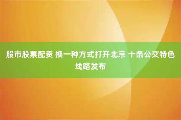 股市股票配资 换一种方式打开北京 十条公交特色线路发布