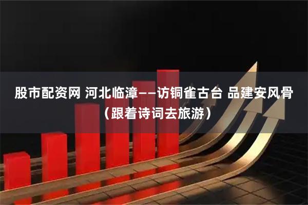 股市配资网 河北临漳——访铜雀古台 品建安风骨（跟着诗词去旅游）